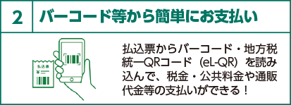 2 バーコード等から簡単にお支払い 払込票からバーコード・地方税統一QRコード(eL-QR)を読み込んで、税金・公共料金や通販代金等の支払いができる!