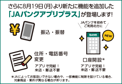 さらに8月19日(月)より新たに機能を追加した「JAバンクアプリプラス」が登場します!振込・振替、住所・電話番号変更、口座開設がアプリで完結!来店・郵送は不要です。※JAによってお取扱いできない場合や、一部機能に制限を設けている場合、対象商品・案件が異なる場合があります。