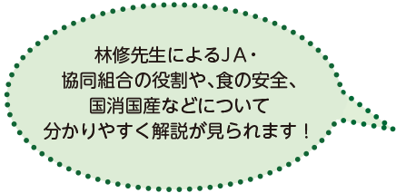 林修先生によるJA・協同組合の役割や、食の安全、国消国産などについて分かりやすく解説が見られます！