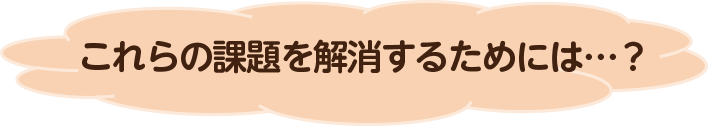 これらの課題を解消するためには…？