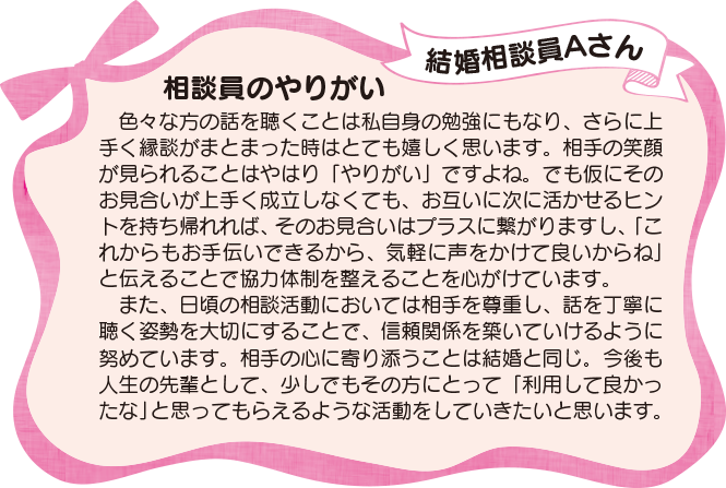 「結婚相談員Aさんが語る、相談員のやりがい」色々な方の話を聴くことは私自身の勉強にもなり、さらに上手く縁談がまとまった時はとても嬉しく思います。相手の笑顔が見られることはやはり「やりがい」ですよね。でも仮にそのお見合いが上手く成立しなくても、お互いに次に活かせるヒントを持ち帰れれば、そのお見合いはプラスに繋がりますし、「これからもお手伝いできるから、気軽に声をかけて良いからね」と伝えることで協力体制を整えることを心がけています。また、日頃の相談活動においては相手を尊重し、話を丁寧に聴く姿勢を大切にすることで、信頼関係を築いていけるように努めています。相手の心に寄り添うことは結婚と同じ。今後も人生の先輩として、少しでもその方にとって「利用して良かったな」と思ってもらえるような活動をしていきたいと思います。
