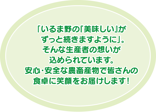 「いるま野の『美味しい』がずっと続きますように」。そんな生産者の想いが込められています。安心・安全な農畜産物で皆さんの食卓に笑顔をお届けします！