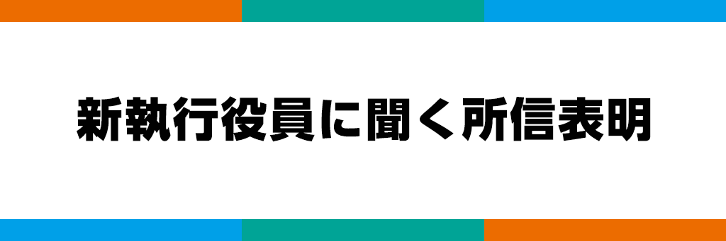 新執行役員に聞く所信表明