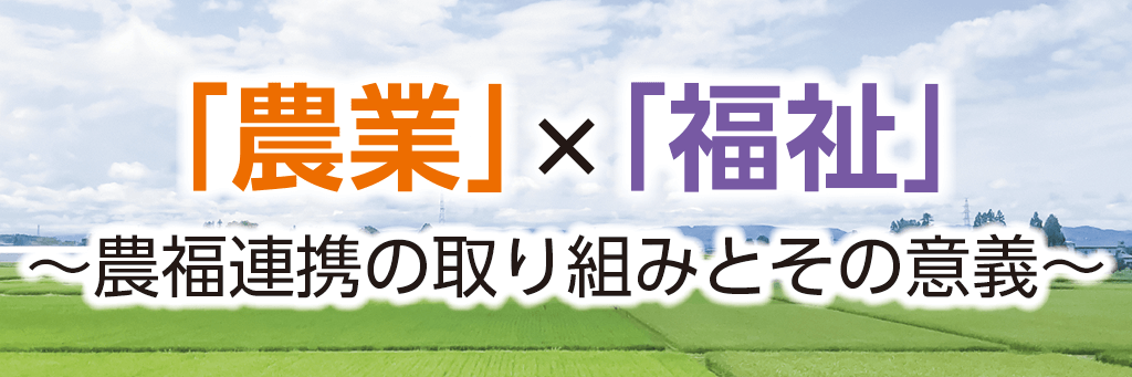 「農業」×「福祉」～農福連携の取り組みとその意義～
